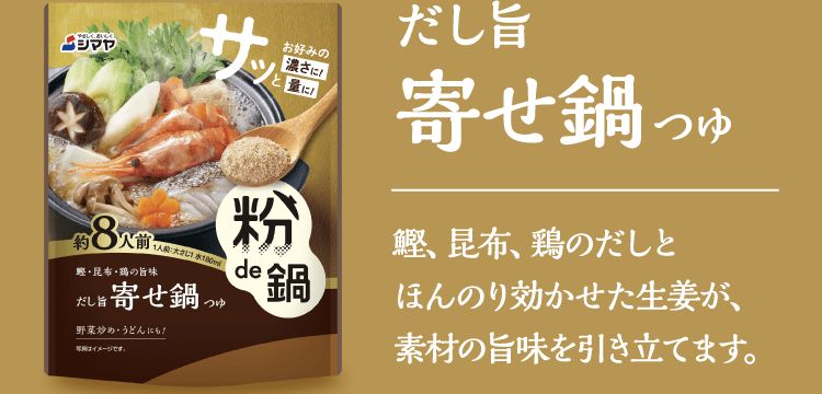 【だし旨寄せ鍋つゆ】鰹、昆布、鶏のだしとほんのり効かせた生姜が、素材の旨味を引き立てます。​