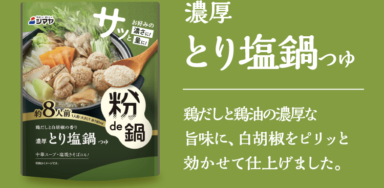 【濃厚とり塩鍋つゆ】鶏だしと鶏油の濃厚な旨味に、白胡椒をピリッと効かせて仕上げました。