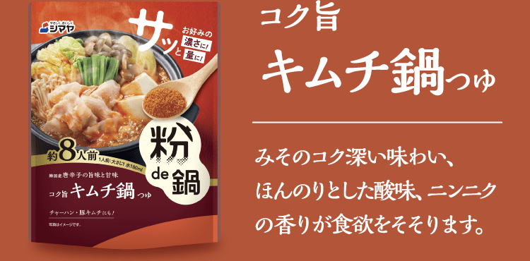 【コク旨キムチ鍋つゆ】みそのコク深い味わい、ほんのりとした酸味、ニンニクの香りが食欲をそそります。​